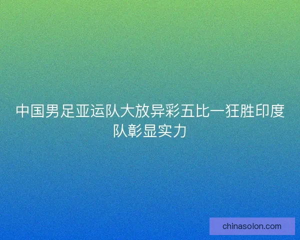 中国男足亚运队大放异彩五比一狂胜印度队彰显实力