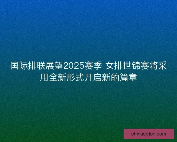 国际排联展望2025赛季 女排世锦赛将采用全新形式开启新的篇章