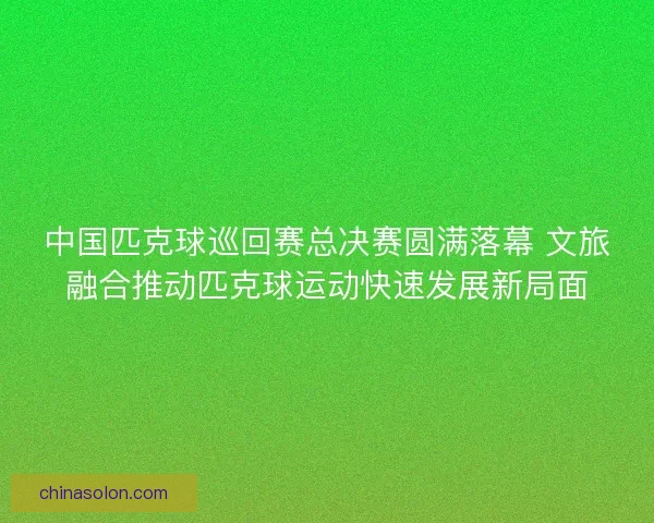中国匹克球巡回赛总决赛圆满落幕 文旅融合推动匹克球运动快速发展新局面