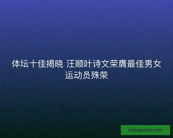 体坛十佳揭晓 汪顺叶诗文荣膺最佳男女运动员殊荣