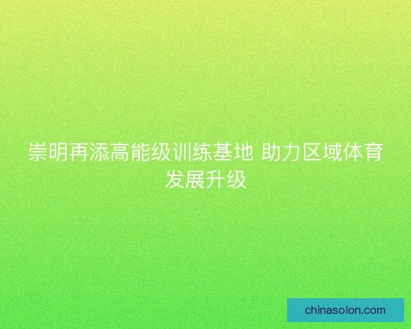 崇明再添高能级训练基地 助力区域体育发展升级